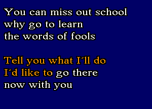 You can miss out school
why go to learn
the words of fools

Tell you what I'll do
I'd like to go there
now with you