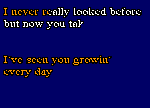 I never really looked before
but now you tal'

I ve seen you growin'
every day