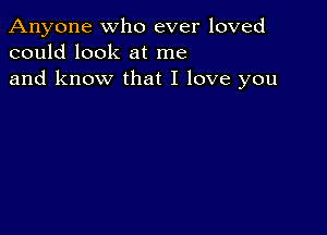 Anyone who ever loved
could look at me
and know that I love you