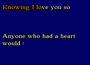 Knowing I love you so

Anyone who had a heart
would I