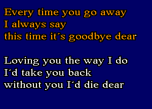 Every time you go away
I always say
this time it's goodbye dear

Loving you the way I do
I'd take you back
without you I'd die dear