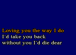 Loving you the way I do
I'd take you back
Without you I'd die dear