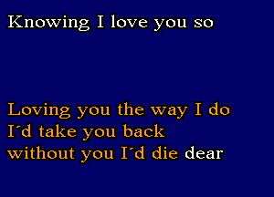 Knowing I love you so

Loving you the way I do
I'd take you back
Without you I'd die dear