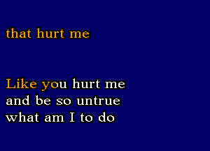 that hurt me

Like you hurt me
and be so untrue
What am I to do