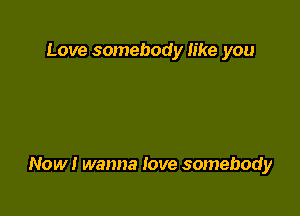 Love somebody like you

Now! wanna love somebody