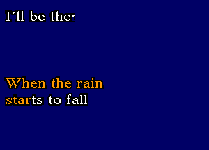 I'll be the

XVhen the rain
starts to fall