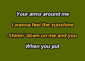 Your anns around me

I wanna fee! the sunshine

Shinin' down on me and you

When you put