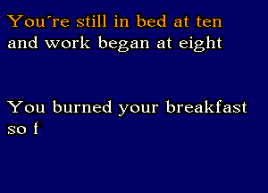 You're still in bed at ten
and work began at eight

You burned your breakfast
so i