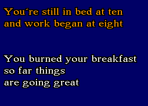 You're still in bed at ten
and work began at eight

You burned your breakfast
so far things

are going great