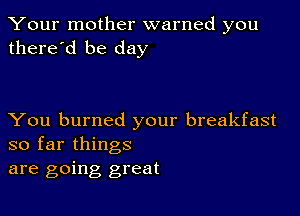 Your mother warned you
there'd be day

You burned your breakfast
so far things

are going great