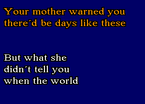 Your mother warned you
there'd be days like these

But what she
didn't tell you
When the world