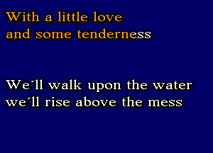 XVith a little love
and some tenderness

XVe'll walk upon the water
we'll rise above the mess