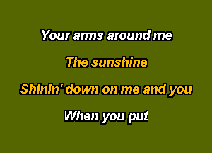 Your anns around me

The sunshine

Shinin' down on me and you

When you put