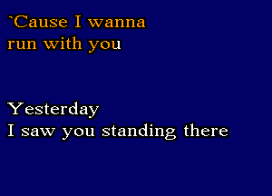 CauSe I wanna
run with you

Yesterday
I saw you standing there