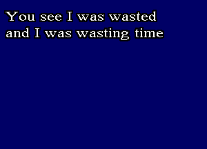 You see I was wasted
and I was wasting time