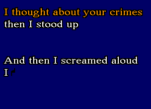 I thought about your crimes
then I stood up

And then I screamed aloud
I