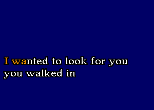 I wanted to look for you
you walked in