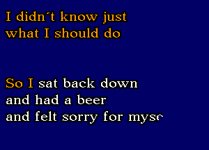 I didn't know just
what I should do

So I sat back down
and had a beer
and felt sorry for mysr