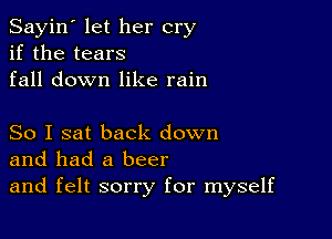 Sayin' let her cry
if the tears
fall down like rain

So I sat back down
and had a beer
and felt sorry for myself