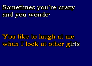 Sometimes you're crazy
and you wonder

You like to laugh at me
when I look at other girls