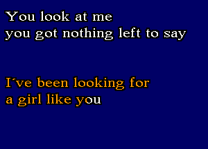 You look at me
you got nothing left to say

I ve been looking for
a girl like you