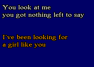 You look at me
you got nothing left to say

I ve been looking for
a girl like you