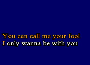 You can call me your fool
I only wanna be with you