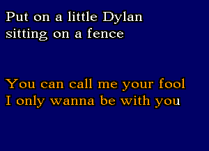 Put on a little Dylan
sitting on a fence

You can call me your fool
I only wanna be with you