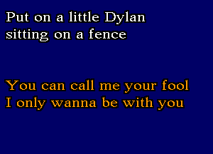 Put on a little Dylan
sitting on a fence

You can call me your fool
I only wanna be with you