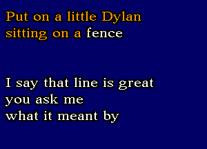 Put on a little Dylan
sitting on a fence

I say that line is great
you ask me
what it meant by