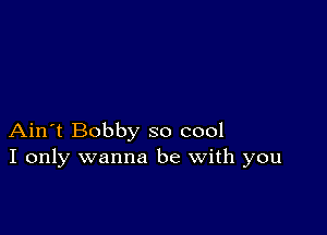 Ain't Bobby so cool
I only wanna be with you