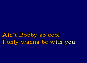 Ain't Bobby so cool
I only wanna be with you