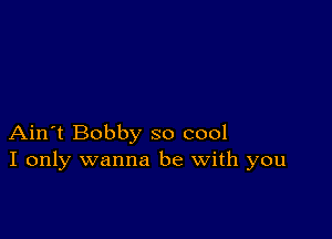 Ain't Bobby so cool
I only wanna be with you