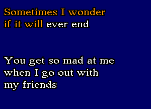 Sometimes I wonder
if it will ever end

You get so mad at me
When I go out with
my friends