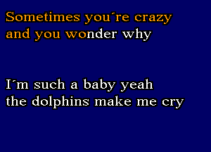 Sometimes you're crazy
and you wonder why

I m such a baby yeah
the dolphins make me cry