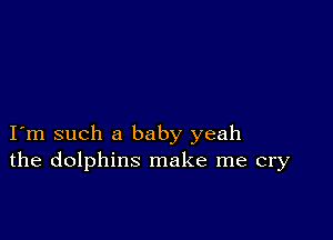 I m such a baby yeah
the dolphins make me cry