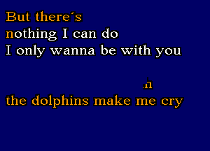 But there's
nothing I can do
I only wanna be with you

11
the dolphins make me cry