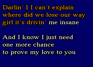 Darlin' I I can't explain
where did we lose our way
girl it's drivin' me insane

And I know I just need
one more chance
to prove my love to you