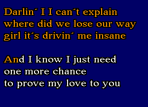 Darlin' I I can't explain
where did we lose our way
girl it's drivin' me insane

And I know I just need
one more chance
to prove my love to you