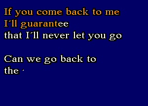 If you come back to me
I'll guarantee
that I'll never let you go

Can we go back to
the -