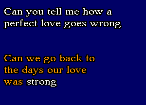 Can you tell me how a
perfect love goes wrong

Can we go back to
the days our love
was strong