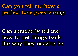 Can you tell me how a
perfect love goes wrong

Can somebody tell me
how to get things back
the way they used to be