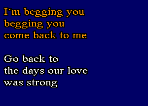 I'm begging you
begging you
come back to me

Go back to
the days our love
was strong