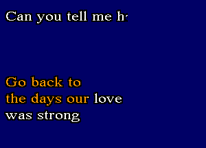 Can you tell me 11'

Go back to
the days our love
was strong