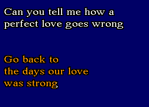 Can you tell me how a
perfect love goes wrong

Go back to
the days our love
was strong