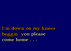 I m down on my knees
beggin' you please
come home . . .