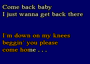 Come back baby
I just wanna get back there

I m down on my knees
beggin' you please
come home . . .