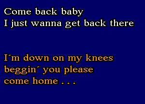 Come back baby
I just wanna get back there

I m down on my knees
beggin' you please
come home . . .