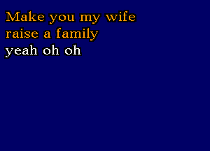 Make you my wife
raise a family
yeah oh oh