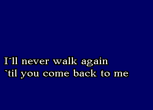 I11 never walk again
til you come back to me